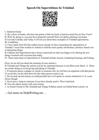 Speech On Superstitions In Trinidad
I. Attention Getter
A. By a show of hands, who here has gotten a little too loud, or had too much fun on New Years?
B. Well, by doing so, you may have protected yourself from evil spirits entering your home.
II.I m Echo Clairday and Today I will tell you about three examples of Trinidad superstitions.
III. Credibility.
A. I have spent what felt like endless hours outside of class researching the superstitions of
Trinidad. I went from website to website to find the most quality information, and have found a lot
of interesting things.
B. Folklore and Superstitions have always interested me and I am happy to be sharing the new
things I learned with everyone here today.
IV. Three main ideas of superstitions in Trinidad include Actions, Gardening Farming, and Fishing.
(First, let me tell you about the meaning of your actions.)
In Trinidad and Tobago the actions you do are important because it can affect your future. A. There
are certain things to avoid giving and taking in Trinidad
1. If someone passes a pepper or a knife to someone else, he will have an argument with that person.
To avoid this, set the item down for the other person to pick it up.
2. Do not pick up lost money as could possibly have evil spirits or worries attached to it. It s your
choice though.
3. Never give a lamp to someone if you have already used it. This is bad luck.
B. You can attract money with your actions
1. As found I found in The Trinidad and Tobago Folklore article on Global Road warrior, on
... Get more on HelpWriting.net ...
 