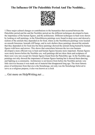 The Influence Of The Paleolithic Period And The Neolithic...
1.Three major cultural changes or contributions to the humanities that occurred between the
Paleolithic period and the and the Neolithic period are the different techniques developed to hunt,
the importance of the human figures, and the architecture. Different techniques to hunt were shown
by looking at wall paintings, in the Paleolithicera paintings were found in deep caves and showed a
realism of the animals they depended on for food, where as the Neolithicera paintings were located
on smooth limestone, beneath cliff hangs, and in rock shelters these paintings showed the animals
that they depended on for food also but these paintings showed the animals being hunted by human
figures with bows and arrows. This shows that somewhere between the two eras humans
developed a more efficient way to hunt and human figures became more important. Human figures
were rarely known before the Neolithic era, wall paintings did not show them and sculptures of
them were very rare except few female figures found from the Paleolithic age. In the Neolithic age,
paintings not only showed the importance of human figures hunting but it showed them dancing,
and fighting as a community. Architecture is not known from before the Neolithic period, very
little survives because it was made out of material that disappeared long ago. The most famous
piece of architecture from that era is the Stonehenge, not only was the Stonehenge believed to
serve as a religious purpose, it also was known as a clock
... Get more on HelpWriting.net ...
 