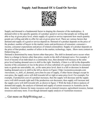Supply And Demand Of A Good Or Service
Supply and demand is a fundamental factor in shaping the character of the marketplace. A
demand refers to the specific quantity of a product /good or service that people are willing and
able to buy at given price level, where supply of a good or service represents how much quantity
people are willing and able to offer for sale at given price level. There are various factors that
demand and supply of a good or service depend on. Demand of a product depends on the price of
the product, number of buyers in the market, tastes and preferences of consumer, consumer s
income, consumer expectations and prices of related commodities. Supply of a product depends on
the price of that product, number of sellers in the market, technology, input... Show more content on
Helpwriting.net ...
Demand is determined by many factors other than price. The shift in demand curve occurs when
there is a change in factors other than price, results in the shift of demand curve. For example, if
level of income of an individual or a community rises, then demand will increase at the same
price level leading demand curve to shift to the right. Similarly, if there is a fall in the disposable
income of the consumers or rise in the prices of close substitute of a good or decline in consumer
taste or goods are unavailable, etc., at the same price level, there is a fall or decrease in demand
leading demand curve to shift to the left as shown in Figure 2 http://economicsconcepts.com
/movement_vs_shift_of_demand_curve.htm In case of supply, if other factor changes except its
own price, the supply curve will shift towards left or right at same price level. For example, For
example, if production cost of a product increases, then the supply will decrease and the supply
curve will shift towards right and if the production cost decreases, then supply will increase and
the supply curve will shift towards left, as shown in figure: 3 With the help of above analysis of
demand and supply, the analysis of demand and supply of certain resources in Australia can be
done. Australia is famous for many resources such as mineral resource, agricultural resource, human
resources and many more. Even though demand supply analysis of Australian resources
... Get more on HelpWriting.net ...
 
