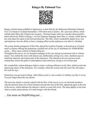 Kingyo By Edmund Yeo
Kingyo (which means goldfish in Japanese) is a short film by the Malaysian filmmaker Edmund
Yeo. It is based on Yasunari Kawabata s 1924 short story Canaries . He s previous efforts, which
include short films like Chicken rice mystery , Fleeting images and Love suicides showcased his
talent effectively.While in Kingyo , his first Japanese language short film, it s clearly visible that he
has only taken his talent in the forward direction. The film, which wonderfully depicts love, loss
and memorie,s has the ability to have a longing effect on the audiences even after it s finished.
The young female protagonist of this film, played by Luchino Fujisaki, is dressed up in a French
maid s costume offering the pedestrian a guided tour of the city of Akihabara for 10,000 ВҐ.She
seems ... Show more content on Helpwriting.net ...
Throughout the movie, we see frequent montages of the city and get accustomed with its vibrant
nature. Yeo crafted the story with utmost care, deliberately setting it to a slow, rhythmic pace to
match the intensity and mental state of the characters. The characters do not converse much,
instead they choose the path of contemplation and confession, trying to revisit their past.
His wonderfully written dialogues help to create a calming influence on the film, which reveals the
depressing nature of the characters. For example, when the woman asks the man if he still enjoys
his work he says:
Sometimes you get used to things. After fifteen years it s not a matter of whether you like it or not.
You just forget about the tiny details.
The term tiny details is closely related with the flow of the movie as we see the band members,
who the director shows for a brief moment towards the start of the film, appearing again at the end
of the movie, which indicates the director s desire to come full circle. The same applies to the time
when a certain anime picture of a maid merges with the female
... Get more on HelpWriting.net ...
 