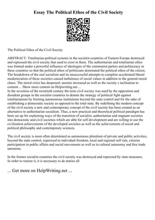 Essay The Political Ethos of the Civil Society
The Political Ethos of the Civil Society
ABSTRACT: Totalitarian political systems in the socialist countries of Eastern Europe destroyed
and repressed the civil society that used to exist in them. The authoritarian and totalitarian ethos
was formed under a powerful influence of ideologies of the communist parties and politocracy in
these countries so that the political ethos of politicians dominated the political ethos of the citizen.
The breakdown of the real socialism and its unsuccessful attempts to complete accelerated liberal
modernization of these societies caused turbulence of social values in addition to the general moral
chaos. The moral crisis has deepened; anomie increased as well as the society s inclination to
commit ... Show more content on Helpwriting.net ...
In the seventies of the twentieth century the term civil society was used by the opposition and
dissident groups in the socialist countries to denote the strategy of political fight against
totalitarianism by forming autonomous institutions beyond the state control and for the sake of
establishing a democratic society as opposed to the total state. By redefining the modern concept
of the civil society a new and contemporary concept of the civil society has been created as an
alternative to authoritarian socialism. Thus, a new practical and theoretical political paradigm has
been set up for explaining ways of the transition of socialist, authoritarian and stagnant societies
into democratic and civil societies which are able for self development and are willing to use the
civilization achievements of the developed societies as well as the achievements of social and
political philosophy and contemporary sciences.
The civil society is most often determined as autonomous pluralism of private and public activities,
beyond the state control, expressed in individual freedom, local and regional self rule, citizens
participation in public affairs and social movements as well as in cultural autonomy and free trade
unionism.
In the former socialist countries the civil society was destroyed and repressed by state measures.
In order to restore it, it is necessary to de etatize all
... Get more on HelpWriting.net ...
 