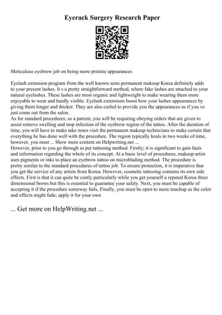 Eyerack Surgery Research Paper
Meticulous eyebrow job on being more pristine appearances
Eyelash extension program from the well known semi permanent makeup Korea definitely adds
to your present lashes. It s a pretty straightforward method, where fake lashes are attached to your
natural eyelashes. These lashes are most organic and lightweight to make wearing them more
enjoyable to wear and hardly visible. Eyelash extensions boost how your lashes appearances by
giving them longer and thicker. They are also curled to provide you the appearances as if you ve
just come out from the salon.
As for standard procedures; as a patient, you will be requiring obeying orders that are given to
assist remove swelling and stop infection of the eyebrow region of the tattoo. After the duration of
time, you will have to make take notes visit the permanent makeup technicians to make certain that
everything he has done well with the procedure. The region typically heals in two weeks of time,
however, you must ... Show more content on Helpwriting.net ...
However, prior to you go through as per tattooing method. Firstly; it is significant to gain facts
and information regarding the whole of its concept. At a basic level of procedures, makeup artist
uses pigments or inks to place an eyebrow tattoo on microblading method. The procedure is
pretty similar to the standard procedures of tattoo job. To ensure protection, it is imperative that
you get the service of any artists from Korea. However, cosmetic tattooing contains its own side
effects. First is that it can quite be costly particularly while you get yourself a reputed Korea three
dimensional brows but this is essential to guarantee your safety. Next, you must be capable of
accepting it if the procedure someway fails. Finally, you must be open to more touchup as the color
and effects might fade; apply it for your own
... Get more on HelpWriting.net ...
 