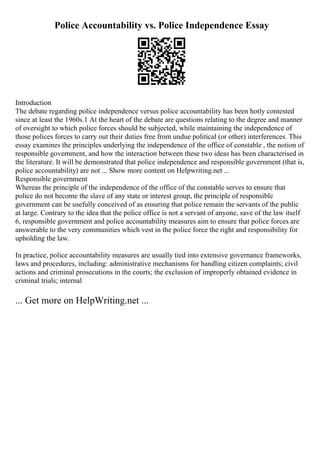 Police Accountability vs. Police Independence Essay
Introduction
The debate regarding police independence versus police accountability has been hotly contested
since at least the 1960s.1 At the heart of the debate are questions relating to the degree and manner
of oversight to which police forces should be subjected, while maintaining the independence of
those polices forces to carry out their duties free from undue political (or other) interferences. This
essay examines the principles underlying the independence of the office of constable , the notion of
responsible government, and how the interaction between these two ideas has been characterised in
the literature. It will be demonstrated that police independence and responsible government (that is,
police accountability) are not ... Show more content on Helpwriting.net ...
Responsible government
Whereas the principle of the independence of the office of the constable serves to ensure that
police do not become the slave of any state or interest group, the principle of responsible
government can be usefully conceived of as ensuring that police remain the servants of the public
at large. Contrary to the idea that the police office is not a servant of anyone, save of the law itself
6, responsible government and police accountability measures aim to ensure that police forces are
answerable to the very communities which vest in the police force the right and responsibility for
upholding the law.
In practice, police accountability measures are usually tied into extensive governance frameworks,
laws and procedures, including: administrative mechanisms for handling citizen complaints; civil
actions and criminal prosecutions in the courts; the exclusion of improperly obtained evidence in
criminal trials; internal
... Get more on HelpWriting.net ...
 