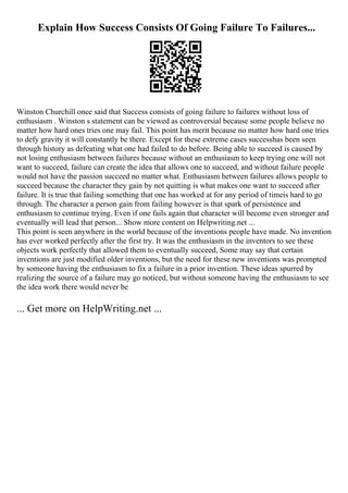 Explain How Success Consists Of Going Failure To Failures...
Winston Churchill once said that Success consists of going failure to failures without loss of
enthusiasm . Winston s statement can be viewed as controversial because some people believe no
matter how hard ones tries one may fail. This point has merit because no matter how hard one tries
to defy gravity it will constantly be there. Except for these extreme cases successhas been seen
through history as defeating what one had failed to do before. Being able to succeed is caused by
not losing enthusiasm between failures because without an enthusiasm to keep trying one will not
want to succeed, failure can create the idea that allows one to succeed, and without failure people
would not have the passion succeed no matter what. Enthusiasm between failures allows people to
succeed because the character they gain by not quitting is what makes one want to succeed after
failure. It is true that failing something that one has worked at for any period of timeis hard to go
through. The character a person gain from failing however is that spark of persistence and
enthusiasm to continue trying. Even if one fails again that character will become even stronger and
eventually will lead that person... Show more content on Helpwriting.net ...
This point is seen anywhere in the world because of the inventions people have made. No invention
has ever worked perfectly after the first try. It was the enthusiasm in the inventors to see these
objects work perfectly that allowed them to eventually succeed, Some may say that certain
inventions are just modified older inventions, but the need for these new inventions was prompted
by someone having the enthusiasm to fix a failure in a prior invention. These ideas spurred by
realizing the source of a failure may go noticed, but without someone having the enthusiasm to see
the idea work there would never be
... Get more on HelpWriting.net ...
 
