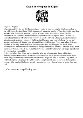 Elijah The Prophet By Elijah
Elijah the Prophet
I have decided to write my Old Testament essay on the mysterious prophet Elijah. According to
the bible, in the book of Kings, Elijah was not only a devoted prophet of God, but he also served as
a worker who lived in the northern kingdom of Israel, under King Ahab s reign. Elijah is
remembered for his remarkable faith and devotion to God. In writing this essay, I will tell the
story of one the many adventures that occurred in Elijah s lifetime. Of course, there are so many
alterations and rewritten versions of the bible, that I have no idea what to believe. No one truly
knows what happened, for everyone who could have, died long ago. Either way, all the different
versions of the story seem to have the same basic outcome. In telling you this, I will try to
incorporate the information that is mentioned throughout the book, The Old Testament Story, Ninth
Edition (by John H. Tullock and Mark McEntire) and some of what I have been taught myself over
my twenty eight years of life.
It all began when King Ahab, and his deceitful wife Jezebel demanded for their kingdom to
worship the false God of Baal. As a result, they ordered all the prophets of the Lord to be put to
death. Elijah was the only one to survive this horrible purge and went to confront King Ahab. He
told the King that a three year drought would be brought upon Israel. This was to challenge the
people s false prophet, Baal and eventually teach them a very valuable lesson in whose God was
real.
... Get more on HelpWriting.net ...
 