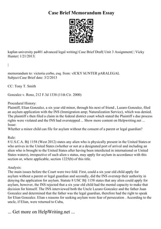Case Brief Memorandum Essay
kaplan university pa401 advanced legal writing| Case Brief Draft| Unit 3 Assignment| | Vicky
Hunter| 1/21/2013|
|
memorandum to: victoria corbo, esq. from: vICKY hUNTER pARALEGAL
Subject:Case Brief date: 3/2/2013
CC: Tony T. Smith
Gonzalez v. Reno, 212 F.3d 1338 (11th Cir. 2000)
Procedural History:
Plaintiff, Elian Gonzalez, a six year old minor, through his next of friend , Lazaro Gonzalez, filed
an asylum application with the INS (Immigration amp; Naturalization Service), which was denied.
The plaintiff s then filed a claim in the federal district court which stated the Plaintiff s due process
rights were violated and the INS had overstepped ... Show more content on Helpwriting.net ...
Issue:
Whether a minor child can file for asylum without the consent of a parent or legal guardian?
Rule:
8 U.S.C.A. В§ 1158 (West 2012) states any alien who is physically present in the United Statesor
who arrives in the United States (whether or not at a designated port of arrival and including an
alien who is brought to the United States after having been interdicted in international or United
States waters), irrespective of such alien s status, may apply for asylum in accordance with this
section or, where applicable, section 1225(b) of this title.
Analysis:
The main issues before the Court were two fold. First, could a six year old child apply for
asylum without a parent or legal guardian and secondly, did the INS overstep their authority in
denying the application for asylum. Statute 8 USC В§ 1158 states that any alien could apply for
asylum, however, the INS rejected that a six year old child had the mental capacity to make that
decision for himself. The INS interviewed both the Uncle Lazaro Gonzalez and the father Juan
Gonzalez and determined that the father was the legal guardian, therefore had the right to speak
for Elian Gonzalez. Elian s reasons for seeking asylum were fear of persecution . According to the
uncle, if Elian, were returned to Cuba,
... Get more on HelpWriting.net ...
 