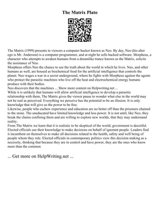 The Matrix Plato
The Matrix (1999) presents to viewers a computer hacker known as Neo. By day, Neo (his alter
ego is Mr. Anderson) is a computer programmer, and at night he sells hacked software. Morpheus, a
character who attempts to awaken humans from a dreamlike trance known as the Matrix, solicits
the assistance of Neo.
Morpheus offers Neo the chance to see the truth about the world in which he lives. Neo, and other
humans as well, are housed as biochemical food for the artificial intelligence that controls the
planet. Neo wages a war in a secret underground, where he fights with Morpheus against the agents
who protect the parasitic machines who live off the heat and electrochemical energy humans
produce with their bodies.
Neo discovers that the machines ... Show more content on Helpwriting.net ...
While it is unlikely that humans will allow artificial intelligence to develop a parasitic
relationship with them, The Matrix gives the viewer pause to wonder what else in the world may
not be real as perceived. Everything we perceive has the potential to be an illusion. It is only
knowledge that will give us the power to be free.
Likewise, people who eschew experience and education are no better off than the prisoners chained
to the stone. The uneducated have limited knowledge and less power. It is not until, like Neo, they
break the chains confining them and are willing to explore new worlds, that they may understand
reality.
From The Matrix we learn that it is realistic to be skeptical of the world; government is deceitful.
Elected officials use their knowledge to make decisions on behalf of ignorant people. Leaders find
it incumbent on themselves to make all decisions related to the health, safety and well being of
people whom they rule. Elected officials in contemporary politics view this decision making as a
necessity, thinking that because they are in control and have power, they are the ones who know
more than the common
... Get more on HelpWriting.net ...
 