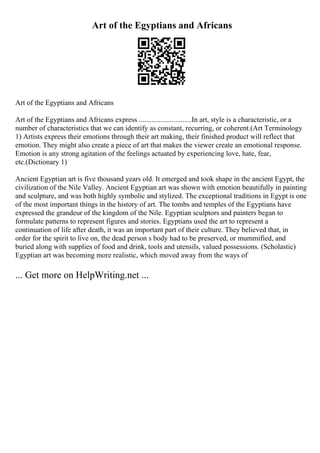 Art of the Egyptians and Africans
Art of the Egyptians and Africans
Art of the Egyptians and Africans express .............................In art, style is a characteristic, or a
number of characteristics that we can identify as constant, recurring, or coherent.(Art Terminology
1) Artists express their emotions through their art making, their finished product will reflect that
emotion. They might also create a piece of art that makes the viewer create an emotional response.
Emotion is any strong agitation of the feelings actuated by experiencing love, hate, fear,
etc.(Dictionary 1)
Ancient Egyptian art is five thousand years old. It emerged and took shape in the ancient Egypt, the
civilization of the Nile Valley. Ancient Egyptian art was shown with emotion beautifully in painting
and sculpture, and was both highly symbolic and stylized. The exceptional traditions in Egypt is one
of the most important things in the history of art. The tombs and temples of the Egyptians have
expressed the grandeur of the kingdom of the Nile. Egyptian sculptors and painters began to
formulate patterns to represent figures and stories. Egyptians used the art to represent a
continuation of life after death, it was an important part of their culture. They believed that, in
order for the spirit to live on, the dead person s body had to be preserved, or mummified, and
buried along with supplies of food and drink, tools and utensils, valued possessions. (Scholastic)
Egyptian art was becoming more realistic, which moved away from the ways of
... Get more on HelpWriting.net ...
 