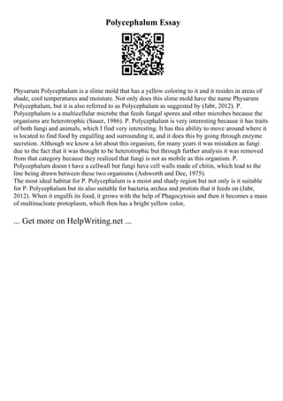 Polycephalum Essay
Physarum Polycephalum is a slime mold that has a yellow coloring to it and it resides in areas of
shade, cool temperatures and moisture. Not only does this slime mold have the name Physarum
Polycephalum, but it is also referred to as Polycephalum as suggested by (Jabr, 2012). P.
Polycephalum is a multicellular microbe that feeds fungal spores and other microbes because the
organisms are heterotrophic (Sauer, 1986). P. Polycephalum is very interesting because it has traits
of both fungi and animals, which I find very interesting. It has this ability to move around where it
is located to find food by engulfing and surrounding it, and it does this by going through enzyme
secretion. Although we know a lot about this organism, for many years it was mistaken as fungi
due to the fact that it was thought to be heterotrophic but through further analysis it was removed
from that category because they realized that fungi is not as mobile as this organism. P.
Polycephalum doesn t have a cellwall but fungi have cell walls made of chitin, which lead to the
line being drawn between these two organisms (Ashworth and Dee, 1975).
The most ideal habitat for P. Polycephalum is a moist and shady region but not only is it suitable
for P. Polycephalum but its also suitable for bacteria, archea and protists that it feeds on (Jabr,
2012). When it engulfs its food, it grows with the help of Phagocytosis and then it becomes a mass
of multinucleate protoplasm, which then has a bright yellow color,
... Get more on HelpWriting.net ...
 