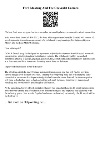 Ford Mustang And The Chevrolet Camaro
GM and Ford team up again, but there are other partnerships between automotive rivals to consider.
Who would have thunk it?! For 2017, the Ford Mustang and the Chevrolet Camaro will share a 10
speed automatic transmission as a result of a collaborative engineering effort between General
Motors and the Ford Motor Company.
How s that again?
In 2013, Detroit s top rivals signed an agreement to jointly develop new 9 and 10 speed automatic
transmissions with front and rear wheel drive variants. The collaborative effort means both
companies are able to design, engineer, establish, test, corroborate and distribute new transmissions
at a faster rate and for a lower cost than they would have on their own.
Improved Performance, Better Efficiency
The effort has yielded a new 10 speed automatic transmission, one that will find its way into
various models over the next few years. That the two competing pony cars will share the same
transmission means one less important edge for both manufacturers. Instead, the two companies
will have to find other ways to beat each other with such factors as horsepower, steering and
handling, and aerodynamics providing key differences.
At the same time, buyers of both models will enjoy two important benefits 10 speed transmissions
provide better off the line acceleration with a shorter first gear and improved fuel economy with
the taller top gears. (Jim, see the Popular Mechanics explanation) Incidentally, the 10 speed will be
the first we ve
... Get more on HelpWriting.net ...
 
