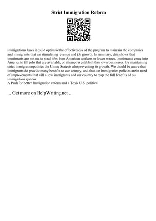 Strict Immigration Reform
immigrations laws it could optimize the effectiveness of the program to maintain the companies
and immigrants that are stimulating revenue and job growth. In summary, data shows that
immigrants are not out to steal jobs from American workers or lower wages. Immigrants come into
America to fill jobs that are available, or attempt to establish their own businesses. By maintaining
strict immigrationpolicies the United Statesis also preventing its growth. We should be aware that
immigrants do provide many benefits to our country, and that our immigration policies are in need
of improvements that will allow immigrants and our country to reap the full benefits of our
immigration system.
A Push for better Immigration reform and a Toxic U.S. political
... Get more on HelpWriting.net ...
 