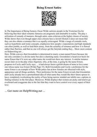 Being Ernest Satire
In The Importance of Being Earnest, Oscar Wilde satirizes people in the Victorian Era for
believing that their ideal romantic fantasies are pragmatic and attainable in reality. The play s
utilization of comedy of manners, through satire, aims criticism at the higher classes of society.
Wilde shows that even though upper class citizens have a lavish lifestyle it does not mean that
they can also obtain a romance that is as equally extravagant. Wilde s usage of comedic tools,
such as hyperboles and ironic concepts, emphasizes how people s expectations and high standards
can often jumble, as well as lead them astray, from the actuality of romance and how it is flawed
rather than flawless, and that no one will always get the fairytale ending they... Show more content
on Helpwriting.net ...
Here, Wilde conveys that Gwendolen is determined to marry a man named Ernest because she
not only considers it a divine name but also a charming name. Gwendolen is head over heels for
name Ernest that if it were any other name she would not show any interest. A similar instance
occurs later on in the play when Algernon, who, at the time, is going by the name Ernest,
proposes to Cecily and Cecily says, ... it had always been a girlish dream of mine to love some
one whose name was Ernest (Wilde Page 33). Both Gwendolen and Cecily s preference for the
name Ernest is an example of how Wilde pokes fun at how females are obsessed with style,
appearance and all things aesthetic. Their preference for the name Ernest reveals that Gwendolen
and Cecily already have a premeditated idea of what name they would like their future spouse to
have, completely overlooking the reality of how being narrow minded can inhibit one s options in
finding romance in the first place. Moreover, Wilde displays that women are picky and tend to go
overboard and exaggerate due to the fact that they want to have control over every aspect of their
love
... Get more on HelpWriting.net ...
 