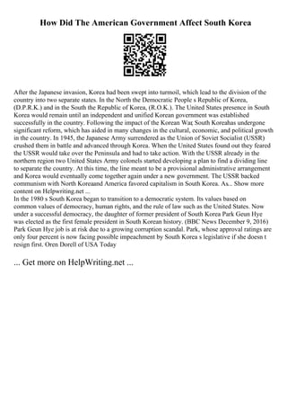 How Did The American Government Affect South Korea
After the Japanese invasion, Korea had been swept into turmoil, which lead to the division of the
country into two separate states. In the North the Democratic People s Republic of Korea,
(D.P.R.K.) and in the South the Republic of Korea, (R.O.K.). The United States presence in South
Korea would remain until an independent and unified Korean government was established
successfully in the country. Following the impact of the Korean War, South Koreahas undergone
significant reform, which has aided in many changes in the cultural, economic, and political growth
in the country. In 1945, the Japanese Army surrendered as the Union of Soviet Socialist (USSR)
crushed them in battle and advanced through Korea. When the United States found out they feared
the USSR would take over the Peninsula and had to take action. With the USSR already in the
northern region two United States Army colonels started developing a plan to find a dividing line
to separate the country. At this time, the line meant to be a provisional administrative arrangement
and Korea would eventually come together again under a new government. The USSR backed
communism with North Koreaand America favored capitalism in South Korea. As... Show more
content on Helpwriting.net ...
In the 1980 s South Korea began to transition to a democratic system. Its values based on
common values of democracy, human rights, and the rule of law such as the United States. Now
under a successful democracy, the daughter of former president of South Korea Park Geun Hye
was elected as the first female president in South Korean history. (BBC News December 9, 2016)
Park Geun Hye job is at risk due to a growing corruption scandal. Park, whose approval ratings are
only four percent is now facing possible impeachment by South Korea s legislative if she doesn t
resign first. Oren Dorell of USA Today
... Get more on HelpWriting.net ...
 