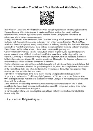 How Weather Conditions Affect Health and Well-Being in...
How Weather Conditions Affects Health and Well Being Singapore is an island lying north of the
Equator. Because it lies in the tropics, it receives sufficient sunlight, has mostly uniform
temperature and pressure, high humidity and abundant rainfall. Singapore s climate can be
categorized into two main monsoonseasons.
During the Northeast Monsoon season, from December to early March, northeast winds prevail. It
is cloudy with frequent afternoon rain in the early part of this season. From late March to May,
winds and showers are present mostly during afternoon and early evening. The Southwest Monsoon
season, from June to September, has more isolated showers in the late morning and early afternoon.
From October to November, winds ... Show more content on Helpwriting.net ...
Cold weather contracts blood vessels. Hence, heart attacks, migraines, and high blood pressure,
caused by constriction of blood vessels and insufficient blood flow, can be triggered by cold
weather. According to research conducted by the New England Center for Headache, as many as
half of all migraines are triggered by weather conditions. This applies for Raynaud s phenomenon
where the blood vessels dilate and blood flow is disrupted.
Cold weather increases joint stiffness and affects people with arthritis. Arthritis patients believe that
the lower the barometric pressure, the greater the pain in the joints. An example is that the residents
at the North Shore Hotel note when the barometric pressure goes down, their pain goes up. Their
arthritis goes into overdrive before a storm.
Nerve fiber coverings break down more easily, causing Multiple sclerosis to happen more
frequently in cold weather. For Fibromyalgia Syndrome, a 1981 survey reported that more than
90% of the patients felt worse in cold and humid weather. Changes in barometric pressure affected
those with the syndrome.
Sinus headaches are caused by barometric pressure as the nasal cavities are not able to adapt
quickly to the change in air pressure. Asthma is often caused by high winds as these bring pollen
and particles which some have allergies to.
In our research, we have also found out that sunlight can be both beneficial and harmful to the
human body. The
... Get more on HelpWriting.net ...
 