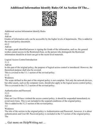 Additional Information Identify Rules Of An Section Of The...
Additional section Information Identify Rules
4.6.1
Add on
Grades of information only can be accessible by the higher levels of departments. This is added in
the revised policy document.
4.6.2
Add on
An upper grade identified person is signing the Grade of the information, such as, the general
worker cannot access to the Restricted Zone, so the person who distinguish the Restricted
information should be at least can get to the secret level materials.
Logical Access Control Introduction
5.1.1
Add on
In this part of the original policy, the purpose of logical access control is introduced. However, the
theoretical purpose shall also be covered.
This is covered in the 5.1.1 section of the revised policy.
5.1.2
Weakness
The scope defined in this part of the original policy is not complete. Not only the network devices,
but other assets, such as the computer room, should also apply to the logical access control policy.
This is covered in the 5.1.2 section of the revised policy.
Authentication and Password
5.2.3
Add on
Once an User ID have violated the access control policy, it should be suspended immediately to
avoid more loses. This is not included in the suspend conditions of the original policy.
This is added in the 5.2.3 section of the revised policy.
5.2
Weakness
The title of the section in the original policy is Authentication and Password , however, it is about
authentication and User ID. Password policy is included in the 5.5 section of the original policy.
The
... Get more on HelpWriting.net ...
 