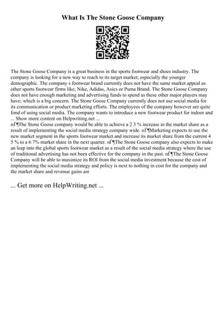 What Is The Stone Goose Company
The Stone Goose Company is a great business in the sports footwear and shoes industry. The
company is looking for a new way to reach to its target market; especially the younger
demographic. The company s footwear brand currently does not have the same market appeal as
other sports footwear firms like, Nike, Adidas, Asics or Puma Brand. The Stone Goose Company
does not have enough marketing and advertising funds to spend as these other major players may
have; which is a big concern. The Stone Goose Company currently does not use social media for
its communication or product marketing efforts. The employees of the company however are quite
fond of using social media. The company wants to introduce a new footwear product for indoor and
... Show more content on Helpwriting.net ...
пЃ¶The Stone Goose company would be able to achieve a 2 3 % increase in the market share as a
result of implementing the social media strategy company wide. пЃ¶Marketing expects to use the
new market segment in the sports footwear market and increase its market share from the current 4
5 % to a 6 7% market share in the next quarter. пЃ¶The Stone Goose company also expects to make
an leap into the global sports footwear market as a result of the social media strategy where the use
of traditional advertising has not been effective for the company in the past. пЃ¶The Stone Goose
Company will be able to maximize its ROI from the social media investment because the cost of
implementing the social media strategy and policy is next to nothing in cost for the company and
the market share and revenue gains are
... Get more on HelpWriting.net ...
 