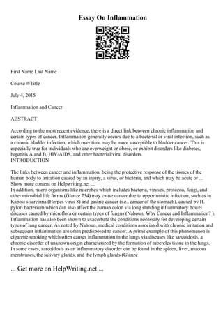 Essay On Inflammation
First Name Last Name
Course #/Title
July 4, 2015
Inflammation and Cancer
ABSTRACT
According to the most recent evidence, there is a direct link between chronic inflammation and
certain types of cancer. Inflammation generally occurs due to a bacterial or viral infection, such as
a chronic bladder infection, which over time may be more susceptible to bladder cancer. This is
especially true for individuals who are overweight or obese, or exhibit disorders like diabetes,
hepatitis A and B, HIV/AIDS, and other bacterial/viral disorders.
INTRODUCTION
The links between cancer and inflammation, being the protective response of the tissues of the
human body to irritation caused by an injury, a virus, or bacteria, and which may be acute or ...
Show more content on Helpwriting.net ...
In addition, micro organisms like microbes which includes bacteria, viruses, protozoa, fungi, and
other microbial life forms (Glanze 754) may cause cancer due to opportunistic infection, such as in
Kaposi s sarcoma (Herpes virus 8) and gastric cancer (i.e., cancer of the stomach), caused by H.
pylori bacterium which can also affect the human colon via long standing inflammatory bowel
diseases caused by microflora or certain types of fungus (Nahoun, Why Cancer and Inflammation? ).
Inflammation has also been shown to exacerbate the conditions necessary for developing certain
types of lung cancer. As noted by Nahoun, medical conditions associated with chronic irritation and
subsequent inflammation are often predisposed to cancer. A prime example of this phenomenon is
cigarette smoking which often causes inflammation in the lungs via diseases like sarcoidosis, a
chronic disorder of unknown origin characterized by the formation of tubercles tissue in the lungs.
In some cases, sarcoidosis as an inflammatory disorder can be found in the spleen, liver, mucous
membranes, the salivary glands, and the lymph glands (Glanze
... Get more on HelpWriting.net ...
 