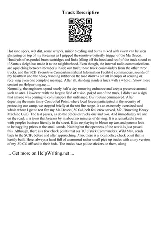Truck Descriptive
Hot sand specs, wet dirt, some scrapes, minor bleeding and burns mixed with sweat can be seen
glistening on top of my forearms as I gripped the sensitive butterfly trigger of the Ma Deuce.
Hundreds of expended brass cartridges and links falling off the hood and roof of the truck sound as
if Santa s sleigh has made it to the neighborhood. Even though, the internal radio communications
are squelching between member s inside our truck, those truck commanders from the other three
trucks, and the SCIF (Sensitive Compartmentalized Information Facility) commanders; sounds of
my heartbeat and the heavy winding rubber on the road drowns out all attempts of sending or
receiving even one complete message. After all, standing inside a truck with a whole... Show more
content on Helpwriting.net ...
Normally, the engineers spend nearly half a day removing ordnance and keep a presence around
such an area. However, with the largest field of vision, poked out of the truck, I didn t see a sign
that anyone was coming to commandeer that ordinance. Our routine commenced. After
departing the main Entry Controlled Point, where local forces participated in the security of
protecting our camp, we stopped briefly at the test fire range. It s an extremely oversized sand
whole where I get to test fire my Ma Deuce (.50 Cal, belt fed, crew served, M2, Browning Heavy
Machine Gun). The test passes, as do the others on trucks one and two. And immediately we are
on the road, in a town that breezes by in about six minutes of driving. It is a remarkable town
with peoples business literally in the street. Kids are playing in blown up cars and parents look
to be haggling prices at the small stands. Nothing but the openness of the world is just passed
this. Although, there is a few check points that our TC (Truck Commander), Wild Man, sends
back to the SCIF, before and after approaching. Also, there is a local police check point that is
hastily built. Here: always a hand full of unarmored rather small pick up trucks with a tiny version
of my .50 Cal affixed in their beds. The trucks have police stickers on them, along
... Get more on HelpWriting.net ...
 