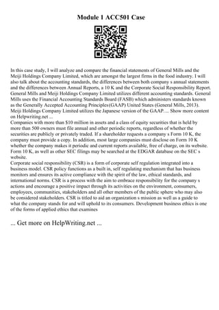 Module 1 ACC501 Case
In this case study, I will analyze and compare the financial statements of General Mills and the
Meiji Holdings Company Limited, which are amongst the largest firms in the food industry. I will
also talk about the accounting standards, the differences between both company s annual statements
and the differences between Annual Reports, a 10 K and the Corporate Social Responsibility Report.
General Mills and Meiji Holdings Company Limited utilizes different accounting standards. General
Mills uses the Financial Accounting Standards Board (FASB) which administers standards known
as the Generally Accepted Accounting Principles(GAAP) United States (General Mills, 2013).
Meiji Holdings Company Limited utilizes the Japanese version of the GAAP.... Show more content
on Helpwriting.net ...
Companies with more than $10 million in assets and a class of equity securities that is held by
more than 500 owners must file annual and other periodic reports, regardless of whether the
securities are publicly or privately traded. If a shareholder requests a company s Form 10 K, the
company must provide a copy. In addition, most large companies must disclose on Form 10 K
whether the company makes it periodic and current reports available, free of charge, on its website.
Form 10 K, as well as other SEC filings may be searched at the EDGAR database on the SEC s
website.
Corporate social responsibility (CSR) is a form of corporate self regulation integrated into a
business model. CSR policy functions as a built in, self regulating mechanism that has business
monitors and ensures its active compliance with the spirit of the law, ethical standards, and
international norms. CSR is a process with the aim to embrace responsibility for the company s
actions and encourage a positive impact through its activities on the environment, consumers,
employees, communities, stakeholders and all other members of the public sphere who may also
be considered stakeholders. CSR is titled to aid an organization s mission as well as a guide to
what the company stands for and will uphold to its consumers. Development business ethics is one
of the forms of applied ethics that examines
... Get more on HelpWriting.net ...
 