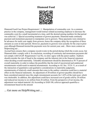 Diamond Food
Diamond Food Case Project Requirement 1 1. Manipulation of commodity cost. As a common
practice in the company, management would instruct related accounting employee to decrease the
commodity costs by a small incremental at a time, until the desired earning numbers for that period
was achieved. 2. Special accounting treatment of grower payments. Diamond made continuity
payment and momentum payment to manipulate cost to growers. These payments were claimed to
be advances for multi year supply from growers, hence the company delay the recognition of these
amounts as costs in later periods. However, payments to growers were actually for the crop in prior
year although Diamond insisted the payments were for current year; and... Show more content on
Helpwriting.net ...
Accrual basis ensures that a company record events in the period during which the events occur, but
Diamond didn t comply with it. In conclusion, recording of continuity and momentum payments did
not comply with GAAP. Requirement 3 (a) No, we don t agree with the junior auditor. Auditors
should consider the risk of fraud in the company and the inherent risk in the financial statement
when deciding overall materiality. Tolerable misstatement should be determined as 50 75 percent of
overall materiality in order to reduce the possibility that the total of uncorrected and undetected
misstatements would result in material misstatement. According to AU Sec. 312A 11, as a result of
the interaction of quantitative and qualitative considerations in materiality judgments,
misstatements of relatively small amounts that come to the auditor s attention could have a material
effect on the financial statements. An adjustment of 20 million of grower payables should have
been considered material since this single misstatement accounts for 1.63% of the total asset, which
was intolerable. In addition, this adjustment could have increased cost of goods sold by 20 million
and reduced net income to six million from 26 million. From the perspective of net income, the
adjustment was indeed material. (b) According to SAB 108, rollover approach quantifies a
misstatement based on the amount
... Get more on HelpWriting.net ...
 