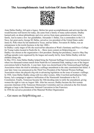 The Accomplishments And Activism Of Anne Dallas Dudley
Anne Dallas Dudley, left quite a legacy. Before her great accomplishments and activism that she
would become well known for today, she came from a family of many achievements. Dudley
learned early on about philanthropy and civic service from many generations of men in her
family. Just to name a few: her grandfather, Alexander J. Dallas, was a commodore in the U.S
Navy, her great uncle, George M. Dallas, served as vice president of the United States under
James K. Polk where he led statehood to Texas, and her father, Trevanion B. Dallas, was an
entrepreneur in the textile business in the late 1800 s
In Dudley s early stages of life she received her education at Ward s Seminary and Price s College
for Young Ladies located in Nashville. In ... Show more content on Helpwriting.net ...
Dudley was chosen as the organization s first president. During her presidency, massive May Day
suffrage parades were organized by the league and usually led by Anne Dallas Dudley with her
children along side.
In May 1914, Anne Dallas Dudley helped bring the National Suffrage Convention to her hometown
where two thousand women march from Nashville to Centennial Park, making it one of the largest
conventions held in Nashville. A year later Anne was elected head of the TennesseeEqual Suffrage
Association where she tried to introduce a suffrage amendment to the state constitution but failed. A
year later Anne was announced as the Third Vice President of the National Women Suffrage
Association where she played a big role in advancing legislation on the issue of women s suffrage.
In 1920, Anne Dallas Dudley along with two other women, Abby Crawford and Katharine Talty
Kenny, led a campaign to approve ratification of the Nineteenth Amendment to the U.S.
Constitution. Finally, Tennessee became the 36th deciding state to ratify the amendment, giving
women the right to vote on August 18th. After her success, Dudley became the first woman
associate chairman of the Tennessee Democratic Committee and was selected as the first female
delegate at large to the Democratic National Convention in San Francisco.
In 1930 she served as president of the Maternal Welfare Organization
... Get more on HelpWriting.net ...
 