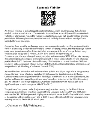 Economic Viability
As debates continue to escalate regarding climate change, many countries agree that action is
needed, but few are quick to act. The countries involved have to carefully consider the economic
viability of alternatives, respond to various political influences, as well as cater to their growing
populations. This complicates the issue and makes it unlikely that we will see any significant
unified efforts anytime soon.
Converting from a widely used energy source can an expensive endeavor. One must consider the
costs of establishing the new infrastructure to support the energy source. Despite these high startup
costs, most subsidies are offered for established non renewable forms of energy. In fact, many
countries even have plans to reduce ... Show more content on Helpwriting.net ...
For comparison, the petrochemical industry requires an investment of $220,000 per job. Not only
does ethanol production require a smaller investment, it boasts a yield of jobs per unit of energy
produced that is 152 times that of the oil industry. The immense economic benefits to both the
producers and consumers of ethanol fuel have led Brazils to embrace ethanol and approach energy
independence. (Goldemberg, Coelho and Guardab 2008)
As stated in class, national as well as international politics also play a large role in energy source
choice. Germany s use of natural gas is heavily influenced by its relationship with Russia.
Germany is the second largest importer of natural gas in the world at 79 billion cubic meters, and
it relies on Russia, the second largest importer of natural gas in the world, for 39% of its natural
gas. As a result of this energy dependence, Germany s relationship with Russian can have
significant impacts on its energy use. (GuillГ©n 2017)
The politics of energy use can be felt just as strongly within a country. In the United States,
companies spend millions of dollars a year lobbying Congress. Between 2009 and 2014, there
was a total of $3.1 billion spent on lobbying environmental issues. Pacific Gas and Electric is one
of the greenest utilities in the county and in 2008 it spent $27 million lobbying Congress which
was only second to Exxon Mobil which spent
... Get more on HelpWriting.net ...
 