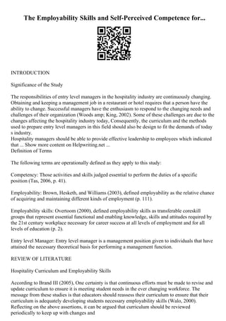 The Employability Skills and Self-Perceived Competence for...
INTRODUCTION
Significance of the Study
The responsibilities of entry level managers in the hospitality industry are continuously changing.
Obtaining and keeping a management job in a restaurant or hotel requires that a person have the
ability to change. Successful managers have the enthusiasm to respond to the changing needs and
challenges of their organization (Woods amp; King, 2002). Some of these challenges are due to the
changes affecting the hospitality industry today, Consequently, the curriculum and the methods
used to prepare entry level managers in this field should also be design to fit the demands of today
s industry.
Hospitality managers should be able to provide effective leadership to employees which indicated
that ... Show more content on Helpwriting.net ...
Definition of Terms
The following terms are operationally defined as they apply to this study:
Competency: Those activities and skills judged essential to perform the duties of a specific
position (Tas, 2006, p. 41).
Employability: Brown, Hesketh, and Williams (2003), defined employability as the relative chance
of acquiring and maintaining different kinds of employment (p. 111).
Employability skills: Overtoom (2000), defined employability skills as transferable coreskill
groups that represent essential functional and enabling knowledge, skills and attitudes required by
the 21st century workplace necessary for career success at all levels of employment and for all
levels of education (p. 2).
Entry level Manager: Entry level manager is a management position given to individuals that have
attained the necessary theoretical basis for performing a management function.
REVIEW OF LITERATURE
Hospitality Curriculum and Employability Skills
According to Brand III (2005), One certainty is that continuous efforts must be made to revise and
update curriculum to ensure it is meeting student needs in the ever changing workforce. The
message from these studies is that educators should reassess their curriculum to ensure that their
curriculum is adequately developing students necessary employability skills (Walo, 2000).
Reflecting on the above assertions, it can be argued that curriculum should be reviewed
periodically to keep up with changes and
 