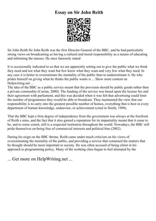 Essay on Sir John Reith
Sir John Reith Sir John Reith was the first Director General of the BBC, and he had particularly
strong views on broadcasting as having a cultural and moral responsibility as a means of educating
and informing the masses. He once famously stated
It is occasionally indicated to us that we are apparently setting out to give the public what we think
they need and not what they want but few know what they want and very few what they need. In
any case it is better to overestimate the mentality of the public than to underestimate it. He who
prides himself on giving what he thinks the public wants is ... Show more content on
Helpwriting.net ...
The idea of the BBC as a public service meant that the provision should be public goods rather than
a private commodity (Curran, 2000). The funding of the service was based upon the license fee and
their agreement with parliament, and this was decided when it was felt that advertising could limit
the number of programmes they would be able to broadcast. They maintained the view that our
responsibility is to carry into the greatest possible number of homes, everything that is best in every
department of human knowledge, endeavour, or achievement (cited in Smith, 1998).
That the BBC kept a firm degree of independence from the government was always at the forefront
of Reith s aims, and the fact that it also gained a reputation for its impartiality meant that it came to
be, and to some extent, still is a respected institution throughout the world. Nowadays, the BBC still
pride themselves on being free of commercial interests and political bias (2002).
During his reign on the BBC throne, Reith came under much criticism on his views of
overestimating the mentality of the public, and providing a service that contained the matters that
he thought should be most important to society. He was often accused of being elitist in his
approach to programming policy. Many of the working class began to feel alienated by the
... Get more on HelpWriting.net ...
 