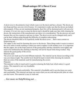 Disadvantages Of A Duvet Cover
A duvet cover is the protective layer which is put over the duvet and has a closure. The duvets are
not cheap and they can cost a lot of money. It is important to make sure that the duvets are looked
after properly. If they are not maintained properly, their life will be shortened and it will cost a lot
of money. It is not very easy to clean the duvets and it should be made sure that while cleaning the
duvets, the instructions of the manufacturers are taken in to consideration. The duvetcovers are used
because they are less expensive and easy to clean. The duvet covers can be changed easily and it
can be done without going through the difficulty of complete redecorating.
The duvets should be able to fit in perfectly inside the duvet cover ... Show more content on
Helpwriting.net ...
The zipper is also used for fastening the cover to the duvets. These things make it easier to remove
the cover when it needs washing or when you want to replace it with another cover. It is important
that the zipper, ties or the loops used are of the good quality and they should be sewn tightly and
need to be reinforced at the stitching so that they will not be frayed while being washed. They
indicate the good quality of the covers.
Materials used:
The covers are made up of several different materials. The material can be chosen according to the
way you sleep at night. The comfort level should be kept in mind while choosing the material.
Here are some of the materials used for manufacturing the covers:
Polyester:
This material is silky to touch and it is good at retaining the body heat which makes it a good
choice. This material is not very breathable.
Cotton:
This material is soft and comfortable. This material is breathable and it can also keep you warm
and comfortable. This material can keep you warm when you are cold and provide some air when
you feel warm. This material is easy to wash and
... Get more on HelpWriting.net ...
 