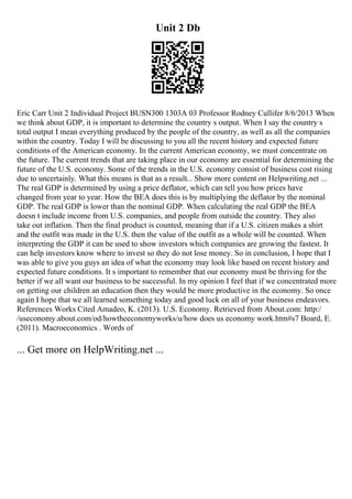 Unit 2 Db
Eric Carr Unit 2 Individual Project BUSN300 1303A 03 Professor Rodney Cullifer 8/6/2013 When
we think about GDP, it is important to determine the country s output. When I say the country s
total output I mean everything produced by the people of the country, as well as all the companies
within the country. Today I will be discussing to you all the recent history and expected future
conditions of the American economy. In the current American economy, we must concentrate on
the future. The current trends that are taking place in our economy are essential for determining the
future of the U.S. economy. Some of the trends in the U.S. economy consist of business cost rising
due to uncertainly. What this means is that as a result... Show more content on Helpwriting.net ...
The real GDP is determined by using a price deflator, which can tell you how prices have
changed from year to year. How the BEA does this is by multiplying the deflator by the nominal
GDP. The real GDP is lower than the nominal GDP. When calculating the real GDP the BEA
doesn t include income from U.S. companies, and people from outside the country. They also
take out inflation. Then the final product is counted, meaning that if a U.S. citizen makes a shirt
and the outfit was made in the U.S. then the value of the outfit as a whole will be counted. When
interpreting the GDP it can be used to show investors which companies are growing the fastest. It
can help investors know where to invest so they do not lose money. So in conclusion, I hope that I
was able to give you guys an idea of what the economy may look like based on recent history and
expected future conditions. It s important to remember that our economy must be thriving for the
better if we all want our business to be successful. In my opinion I feel that if we concentrated more
on getting our children an education then they would be more productive in the economy. So once
again I hope that we all learned something today and good luck on all of your business endeavors.
References Works Cited Amadeo, K. (2013). U.S. Economy. Retrieved from About.com: http:/
/useconomy.about.com/od/howtheeconomyworks/u/how does us economy work.htm#s7 Board, E.
(2011). Macroeconomics . Words of
... Get more on HelpWriting.net ...
 