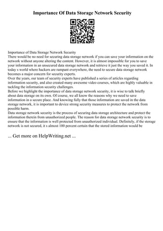 Importance Of Data Storage Network Security
Importance of Data Storage Network Security
There would be no need for securing data storage network if you can save your information on the
network without anyone altering the content. However, it is almost impossible for you to save
your information in an unsecured data storage network and retrieve it just the way you saved it. In
today s world where hackers are rampant everywhere, the need to secure data storage network
becomes a major concern for security experts.
Over the years, our team of security experts have published a series of articles regarding
information security, and also created many awesome video courses, which are highly valuable in
tackling the information security challenges.
Before we highlight the importance of data storage network security, it is wise to talk briefly
about data storage on its own. Of course, we all know the reasons why we need to save
information in a secure place. And knowing fully that those information are saved in the data
storage network, it is important to device strong security measures to protect the network from
possible harm.
Data storage network security is the process of securing data storage architecture and protect the
information therein from unauthorized people. The reason for data storage network security is to
ensure that the information is well protected from unauthorized individual. Definitely, if the storage
network is not secured, it s almost 100 percent certain that the stored information would be
... Get more on HelpWriting.net ...
 