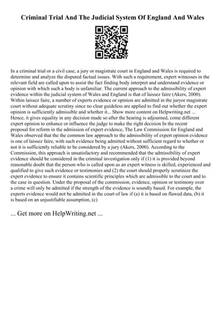 Criminal Trial And The Judicial System Of England And Wales
In a criminal trial or a civil case, a jury or magistrate court in England and Wales is required to
determine and analyze the disputed factual issues. With such a requirement, expert witnesses in the
relevant field are called upon to assist the fact finding body interpret and understand evidence or
opinion with which such a body is unfamiliar. The current approach to the admissibility of expert
evidence within the judicial system of Wales and England is that of laissez faire (Akers, 2000).
Within laissez faire, a number of experts evidence or opinion are admitted in the juryor magistrate
court without adequate scrutiny since no clear guideless are applied to find out whether the expert
opinion is sufficiently admissible and whether it... Show more content on Helpwriting.net ...
Hence, it gives equality in any decision made so after the hearing is adjourned, come different
expert opinion to enhance or influence the judge to make the right decision In the recent
proposal for reform in the admission of expert evidence, The Law Commission for England and
Wales observed that the the common law approach to the admissibility of expert opinion evidence
is one of laissez faire, with such evidence being admitted without sufficient regard to whether or
not it is sufficiently reliable to be considered by a jury (Akers, 2000). According to the
Commission, this approach is unsatisfactory and recommended that the admissibility of expert
evidence should be considered in the criminal investigation only if (1) it is provided beyond
reasonable doubt that the person who is called upon as an expert witness is skilled, experienced and
qualified to give such evidence or testimonies and (2) the court should properly scrutinize the
expert evidence to ensure it contains scientific principles which are admissible to the court and to
the case in question. Under the proposal of the commission, evidence, opinion or testimony over
a crime will only be admitted if the strength of the evidence is soundly based. For example, the
experts evidence would not be admitted in the court of law if (a) it is based on flawed data, (b) it
is based on an unjustifiable assumption, (c)
... Get more on HelpWriting.net ...
 