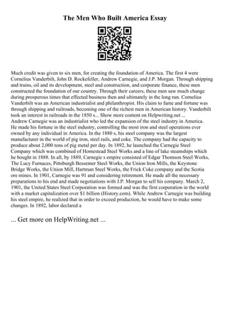 The Men Who Built America Essay
Much credit was given to six men, for creating the foundation of America. The first 4 were
Cornelius Vanderbilt, John D. Rockefeller, Andrew Carnegie, and J.P. Morgan. Through shipping
and trains, oil and its development, steel and construction, and corporate finance, these men
constructed the foundation of our country. Through their careers, these men saw much change
during prosperous times that effected business then and ultimately in the long run. Cornelius
Vanderbilt was an American industrialist and philanthropist. His claim to fame and fortune was
through shipping and railroads, becoming one of the richest men in American history. Vanderbilt
took an interest in railroads in the 1850 s... Show more content on Helpwriting.net ...
Andrew Carnegie was an industrialist who led the expansion of the steel industry in America.
He made his fortune in the steel industry, controlling the most iron and steel operations ever
owned by any individual in America. In the 1880 s, his steel company was the largest
manufacturer in the world of pig iron, steel rails, and coke. The company had the capacity to
produce about 2,000 tons of pig metal per day. In 1892, he launched the Carnegie Steel
Company which was combined of Homestead Steel Works and a line of lake steamships which
he bought in 1888. In all, by 1889, Carnegie s empire consisted of Edgar Thomson Steel Works,
The Lucy Furnaces, Pittsburgh Bessemer Steel Works, the Union Iron Mills, the Keystone
Bridge Works, the Union Mill, Hartman Steel Works, the Frick Coke company and the Scotia
ore mines. In 1901, Carnegie was 91 and considering retirement. He made all the necessary
preparations to his end and made negotiations with J.P. Morgan to sell his company. March 2,
1901, the United States Steel Corporation was formed and was the first corporation in the world
with a market capitalization over $1 billion (History.com). While Andrew Carnegie was building
his steel empire, he realized that in order to exceed production, he would have to make some
changes. In 1892, labor declared a
... Get more on HelpWriting.net ...
 