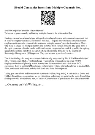 Should Companies Invest Into Multiple Channels For...
Should Companies Invest in Virtual Mentors?
Turbocharge your career by cultivating multiple channels for information flow
Having a mentor has always helped with professional development and career advancement, but
in today s complex workplace, one mentor won t do. To spark innovation and ideapreneurship,
employees often require relevant information on multiple areas of expertise in real time. That s
why there is a need for multiple mentors and expertise from various domains. The good news is
the rapid expansion of social media inside and outside companies has made it possible for aspiring
leaders to hone their craft from the very best experts in many domains via the internet or
Knowledge Management (KM) systems. They can become your virtual mentors.
That is the finding of a study we conducted (financially supported by The SHRM Foundation) of
HCL Technologies (HCL). The India based IT consulting organization, has over 103,696
employees distributed globally across its very own delivery centers and client sites. HCL
encourages them to use the KM and social collaboration system, internally referred to as Ask HCL,
Edna, arKMedes and MeMe, to help each other and share their expertise.
Today, you can follow and interact with experts on Twitter, blog and Q A sites such as Quora and
GitHub. In addition, organizations are investing time and money on social media tools. Knowledge
sharing networks are not brand new, of course. Communities of practice and BPs virtual networks
... Get more on HelpWriting.net ...
 