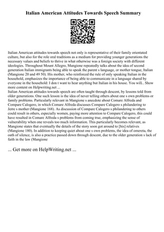 Italian American Attitudes Towards Speech Summary
Italian American attitudes towards speech not only is representative of their family orientated
culture, but also for the role oral traditions as a medium for providing younger generations the
necessary values and beliefs to thrive in what otherwise was a foreign society with different
ideologies. Throughout Mount Allegro, Mangione repeatedly talks about the idea of second
generation Italian immigrants being able to speak the parent s language, or mother tongue, Italian
(Mangione 20 and 49 50). His mother, who reinforced the rule of only speaking Italian in the
household, emphasizes the importance of being able to communicate in a language shared by
everyone in the household: I don t want to hear anything but Italian in his house. You will... Show
more content on Helpwriting.net ...
Italian American attitudes towards speech are often taught through descent, by lessons told from
older generations. One such lesson is the idea of never telling others about one s own problems or
family problems. Particularly relevant in Mangione s anecdote about Comare Alfreda and
Compare Calogero, in which Comare Alfreda discusses Compare Calogero s philandering to
Jerre s mother (Mangione 168). As discussion of Compare Calogero s philandering to others
could result in others, especially women, paying more attention to Compare Calogero, this could
have resulted in Comare Alfreda s problems from coming true, emphasizing the sense of
vulnerability when one reveals too much information. This particularly becomes relevant, as
Mangione states that eventually the details of the story soon got around to [his] relatives
(Mangione 180). In addition to keeping quiet about one s own problems, the idea of omereta, the
oath of silence, is also a practice passed down through descent, due to the older generation s lack of
faith in the law (Mangione
... Get more on HelpWriting.net ...
 