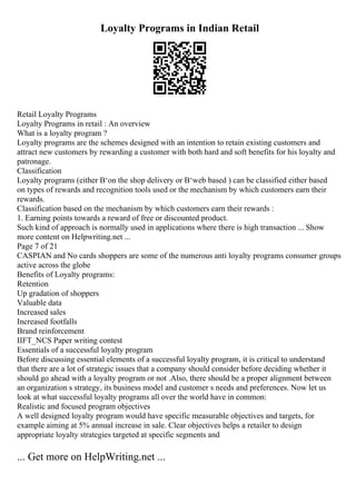 Loyalty Programs in Indian Retail
Retail Loyalty Programs
Loyalty Programs in retail : An overview
What is a loyalty program ?
Loyalty programs are the schemes designed with an intention to retain existing customers and
attract new customers by rewarding a customer with both hard and soft benefits for his loyalty and
patronage.
Classification
Loyalty programs (either В‘on the shop delivery or В‘web based ) can be classified either based
on types of rewards and recognition tools used or the mechanism by which customers earn their
rewards.
Classification based on the mechanism by which customers earn their rewards :
1. Earning points towards a reward of free or discounted product.
Such kind of approach is normally used in applications where there is high transaction ... Show
more content on Helpwriting.net ...
Page 7 of 21
CASPIAN and No cards shoppers are some of the numerous anti loyalty programs consumer groups
active across the globe
Benefits of Loyalty programs:
Retention
Up gradation of shoppers
Valuable data
Increased sales
Increased footfalls
Brand reinforcement
IIFT_NCS Paper writing contest
Essentials of a successful loyalty program
Before discussing essential elements of a successful loyalty program, it is critical to understand
that there are a lot of strategic issues that a company should consider before deciding whether it
should go ahead with a loyalty program or not .Also, there should be a proper alignment between
an organization s strategy, its business model and customer s needs and preferences. Now let us
look at what successful loyalty programs all over the world have in common:
Realistic and focused program objectives
A well designed loyalty program would have specific measurable objectives and targets, for
example aiming at 5% annual increase in sale. Clear objectives helps a retailer to design
appropriate loyalty strategies targeted at specific segments and
... Get more on HelpWriting.net ...
 
