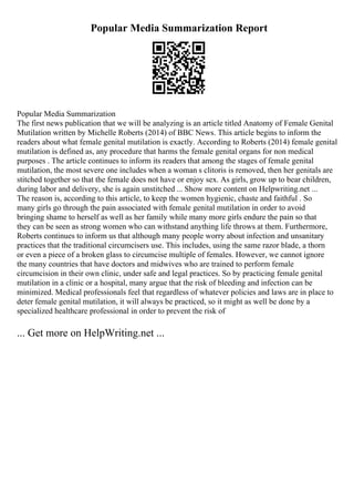 Popular Media Summarization Report
Popular Media Summarization
The first news publication that we will be analyzing is an article titled Anatomy of Female Genital
Mutilation written by Michelle Roberts (2014) of BBC News. This article begins to inform the
readers about what female genital mutilation is exactly. According to Roberts (2014) female genital
mutilation is defined as, any procedure that harms the female genital organs for non medical
purposes . The article continues to inform its readers that among the stages of female genital
mutilation, the most severe one includes when a woman s clitoris is removed, then her genitals are
stitched together so that the female does not have or enjoy sex. As girls, grow up to bear children,
during labor and delivery, she is again unstitched ... Show more content on Helpwriting.net ...
The reason is, according to this article, to keep the women hygienic, chaste and faithful . So
many girls go through the pain associated with female genital mutilation in order to avoid
bringing shame to herself as well as her family while many more girls endure the pain so that
they can be seen as strong women who can withstand anything life throws at them. Furthermore,
Roberts continues to inform us that although many people worry about infection and unsanitary
practices that the traditional circumcisers use. This includes, using the same razor blade, a thorn
or even a piece of a broken glass to circumcise multiple of females. However, we cannot ignore
the many countries that have doctors and midwives who are trained to perform female
circumcision in their own clinic, under safe and legal practices. So by practicing female genital
mutilation in a clinic or a hospital, many argue that the risk of bleeding and infection can be
minimized. Medical professionals feel that regardless of whatever policies and laws are in place to
deter female genital mutilation, it will always be practiced, so it might as well be done by a
specialized healthcare professional in order to prevent the risk of
... Get more on HelpWriting.net ...
 