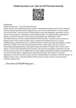 Global Security Law And Act Of Network Security
Introduction
Global Security Law / Act of Network Security
Global security also called International security. International security consists of the measures
taken by nations and international organizations, such as the United Nations, to ensure mutual
survival and safety. These measures include military action and diplomatic agreements such as
treaties and conventions. International and national security is invariably linked. International
security is national security or state security in the global arena. (Wikipedia, 2014)
The Global Security Act also includes Global Network Security. Network security consists of
products and services used to monitor, detect, and prevent unauthorized access, misuse,
malfunctioning, and destruction of a computer network. It helps to provide and maintain a secure
platform to enable users in the network to perform their critical tasks. Network security is
increasingly gaining prominence especially because the number of hackers who want to extort
money or steal critical information has increased. Not only has the number of networks security
threats increased, the level of sophistication is much higher and traditional defense mechanisms are
no match for these threats. Organizations, both large and small, have begun to realize the
importance of network security systems and have increased their investment in network security. In
addition, there is now a growing realization that network security systems can also increase
workforce productivity,
... Get more on HelpWriting.net ...
 