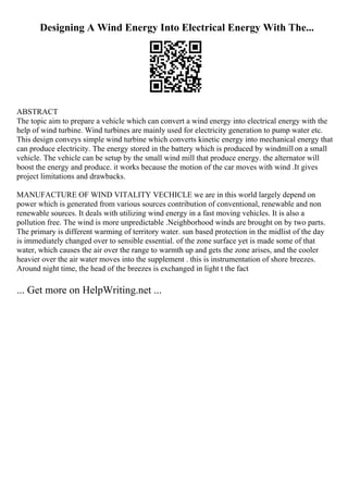 Designing A Wind Energy Into Electrical Energy With The...
ABSTRACT
The topic aim to prepare a vehicle which can convert a wind energy into electrical energy with the
help of wind turbine. Wind turbines are mainly used for electricity generation to pump water etc.
This design conveys simple wind turbine which converts kinetic energy into mechanical energy that
can produce electricity. The energy stored in the battery which is produced by windmillon a small
vehicle. The vehicle can be setup by the small wind mill that produce energy. the alternator will
boost the energy and produce. it works because the motion of the car moves with wind .It gives
project limitations and drawbacks.
MANUFACTURE OF WIND VITALITY VECHICLE we are in this world largely depend on
power which is generated from various sources contribution of conventional, renewable and non
renewable sources. It deals with utilizing wind energy in a fast moving vehicles. It is also a
pollution free. The wind is more unpredictable .Neighborhood winds are brought on by two parts.
The primary is different warming of territory water. sun based protection in the midlist of the day
is immediately changed over to sensible essential. of the zone surface yet is made some of that
water, which causes the air over the range to warmth up and gets the zone arises, and the cooler
heavier over the air water moves into the supplement . this is instrumentation of shore breezes.
Around night time, the head of the breezes is exchanged in light t the fact
... Get more on HelpWriting.net ...
 