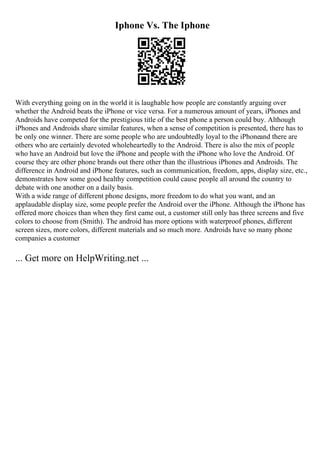 Iphone Vs. The Iphone
With everything going on in the world it is laughable how people are constantly arguing over
whether the Android beats the iPhone or vice versa. For a numerous amount of years, iPhones and
Androids have competed for the prestigious title of the best phone a person could buy. Although
iPhones and Androids share similar features, when a sense of competition is presented, there has to
be only one winner. There are some people who are undoubtedly loyal to the iPhoneand there are
others who are certainly devoted wholeheartedly to the Android. There is also the mix of people
who have an Android but love the iPhone and people with the iPhone who love the Android. Of
course they are other phone brands out there other than the illustrious iPhones and Androids. The
difference in Android and iPhone features, such as communication, freedom, apps, display size, etc.,
demonstrates how some good healthy competition could cause people all around the country to
debate with one another on a daily basis.
With a wide range of different phone designs, more freedom to do what you want, and an
applaudable display size, some people prefer the Android over the iPhone. Although the iPhone has
offered more choices than when they first came out, a customer still only has three screens and five
colors to choose from (Smith). The android has more options with waterproof phones, different
screen sizes, more colors, different materials and so much more. Androids have so many phone
companies a customer
... Get more on HelpWriting.net ...
 
