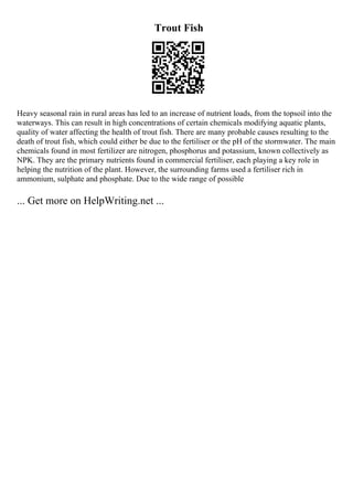Trout Fish
Heavy seasonal rain in rural areas has led to an increase of nutrient loads, from the topsoil into the
waterways. This can result in high concentrations of certain chemicals modifying aquatic plants,
quality of water affecting the health of trout fish. There are many probable causes resulting to the
death of trout fish, which could either be due to the fertiliser or the pH of the stormwater. The main
chemicals found in most fertilizer are nitrogen, phosphorus and potassium, known collectively as
NPK. They are the primary nutrients found in commercial fertiliser, each playing a key role in
helping the nutrition of the plant. However, the surrounding farms used a fertiliser rich in
ammonium, sulphate and phosphate. Due to the wide range of possible
... Get more on HelpWriting.net ...
 