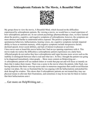 Schizophrenic Patients In The Movie, A Beautiful Mind
My group chose to view the movie, A Beautiful Mind, which focused on the difficulties
experienced by schizophrenic patients. By viewing a movie, we would have a visual experience of
how schizophrenic patients are. In our current psychology pharmacotherapy class, we have learned
about the positive, cognitive, and negative symptoms of schizophrenia; however, the symptoms are
more abstract and harder to understand unless exposed. The positive symptoms include
spontaneous behaviors, hallucinations, hearing voices, etc; cognitive symptoms include impaired
ability to focus or maintain memory, while negative symptoms include inexpressive facials,
declined speech, lower social abilities, and lack of interest in pleasure or activities.
I have never seen or heard this movie before but I had an eye opening experience with it. This
movie made me realize the difficulties a schizophrenic patient experiences on a daily basis.
Affected people do not realize they have schizophrenia until signs become more severe such as the
inability to distinguish between what is real and what isn t. At first, I thought the patient was going
to be diagnosed immediately when people ... Show more content on Helpwriting.net ...
A schizophrenic patient will see random letters or words that pop out and will focus so intently on
them that it makes them insane. There was a scene in the movie where the patient, John Nash, was
having delusions that there were top secret codes in numerous magazines that could reveal Russian
nuclear war plans. He was so frustrated that he was arguing with the hallucinations and pushed his
desk through his window. This shows that if schizophrenic patients are not treated they may use
physical means to alleviate their frustrations, and sometimes it may be too late for them to realize
that their hallucinations aren t
... Get more on HelpWriting.net ...
 