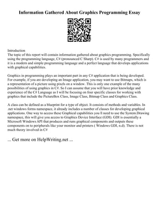 Information Gathered About Graphics Programming Essay
Introduction
The topic of this report will contain information gathered about graphics programming. Specifically
using the programming language, C# (pronounced C Sharp). C# is used by many programmers and
it is a modern and simple programming language and a perfect language that develops applications
with graphical capabilities.
Graphics in programming plays an important part in any C# application that is being developed.
For example, if you are developing an Image application, you may want to use Bitmaps, which is
a representation of a picture using pixels on a window. This is only one example of the many
possibilities of using graphics in C#. So I can assume that you will have prior knowledge and
experience of the C# Language as I will be focusing on four specific classes for working with
graphics that include the PictureBox Class, Image Class, Bitmap Class and Graphics Class.
A class can be defined as a blueprint for a type of object. It consists of methods and variables. In
.net windows forms namespace, it already includes a number of classes for developing graphical
applications. One way to access these Graphical capabilities you ll need to use the System.Drawing
namespace, this will give you access to Graphics Device Interface (GDI). GDI is essentially a
Microsoft Windows API that produces and runs graphical components and outputs these
components on to peripherals like your monitor and printers ( Windows GDI, n.d). There is not
much theory involved in C#
... Get more on HelpWriting.net ...
 