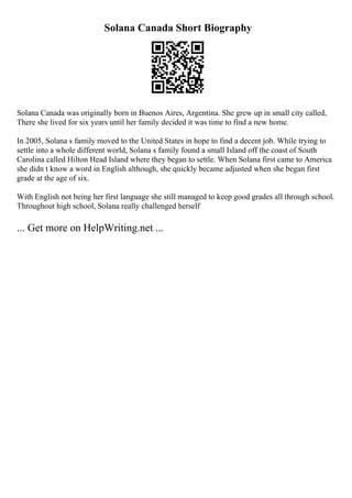 Solana Canada Short Biography
Solana Canada was originally born in Buenos Aires, Argentina. She grew up in small city called,
There she lived for six years until her family decided it was time to find a new home.
In 2005, Solana s family moved to the United States in hope to find a decent job. While trying to
settle into a whole different world, Solana s family found a small Island off the coast of South
Carolina called Hilton Head Island where they began to settle. When Solana first came to America
she didn t know a word in English although, she quickly became adjusted when she began first
grade at the age of six.
With English not being her first language she still managed to keep good grades all through school.
Throughout high school, Solana really challenged herself
... Get more on HelpWriting.net ...
 
