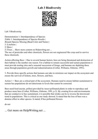 Lab 3 Biodiversity
Lab 3 Biodiversity
Demonstration 1: Interdependence of Species
|Table 1: Interdependence of Species Results |
|Round |Species Missing (Bead Color and Name) |
|1 |Linchens |
|2 |Bees |
|3 |Trees ... Show more content on Helpwriting.net ...
The use of pesticides and other chemicals, flowers are not engineered like crop seed to survive
these chemicals.
Action affecting Bees = Due to several human factors, bees are being threatened and destruction of
their habitat is the number one reason. For a habitat to remain successful and sustain populations it
must provide nesting sites and a seasonal succession of forage, and humans are depleting these
areas through population growth and industrialization (Corbet, Williams, Osborne, 1991).
3. Provide three specific actions that humans can take to minimize our impact on the ecosystem and
ensure the survival of lichens, trees, flowers, and bees.
Action 1 = Bees are a critical part of the ecosystem. Humans need to ensure habitat sustainment to
sustain bee populations do not deteriorate to levels that cannot be corrected.
Bees need food (nectar, pollen) provided by insect pollinated plants in order to reproduce and
produce more bees (Corbet, Williams, Osborne, 1991, p 2). By creating hives and environments
that are conducive to bee sustainment, it is possible that strides can be to reverse the downward
trend in populations. This is critical as one study showed. It stated that the loss of bees was a
domino effect to other species. It stated, If bee pollinated flowers
do not
... Get more on HelpWriting.net ...
 