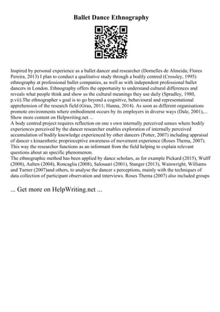 Ballet Dance Ethnography
Inspired by personal experience as a ballet dancer and researcher (Dornelles de Almeida; Flores
Pereira, 2013) I plan to conduct a qualitative study through a bodily centred (Crossley, 1995)
ethnography at professional ballet companies, as well as with independent professional ballet
dancers in London. Ethnography offers the opportunity to understand cultural differences and
reveals what people think and show us the cultural meanings they use daily (Spradley, 1980,
p.vii).The ethnographer s goal is to go beyond a cognitive, behavioural and representational
apprehension of the research field (Grau, 2011; Hanna, 2014). As soon as different organisations
promote environments where embodiment occurs by its employers in diverse ways (Dale, 2001),...
Show more content on Helpwriting.net ...
A body centred project requires reflection on one s own internally perceived senses where bodily
experiences perceived by the dancer researcher enables exploration of internally perceived
accumulation of bodily knowledge experienced by other dancers (Potter, 2007) including appraisal
of dancer s kinaesthetic proprioceptive awareness of movement experience (Roses Thema, 2007).
This way the researcher functions as an informant from the field helping to explain relevant
questions about an specific phenomenon.
The ethnographic method has been applied by dance scholars, as for example Pickard (2015), Wulff
(2008), Aalten (2004), Roncaglia (2008), Salosaari (2001), Stanger (2013), Wainwright, Williams
and Turner (2007)and others, to analyse the dancer s perceptions, mainly with the techniques of
data collection of participant observation and interviews. Roses Thema (2007) also included groups
... Get more on HelpWriting.net ...
 