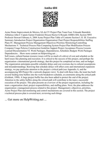 Amba 604
Acme Home Improvement de Mexico, SA de CV Project Plan Team Four: Folasade Bamidele
Alibaloye John C Caputo Garner Frederick Hixson Hector G Rosado AMBA 604, Section 9093
Professor Stewart February 6, 2004 Acme Project Plan Table of Contents Section I. II. III. Executive
Summary Introduction Project Organization Organization Chart Project Responsibilities Staffing
Plans IV. Management Process Management Objectives Priorities Monitoring/Controlling
Mechanisms V. Technical Process Plan Computing System Project Plan Modification Process
Computer Usage Policies Construction Guideline Support Project Acceptance Process Lessons
Learned Documentation VI. Work Packages, Dependencies, Schedules Budgets Work Packages
Dependencies... Show more content on Helpwriting.net ...
Soft issues, cultural human resource issues will be as much of a driver of cost and schedule as the
hard issues like planning and execution. It is critical to the success of this project, and perhaps the
organization s international growth strategy, that this project be completed on time, and on budget.
The organization anticipates possible schedule delays and cost overruns due to cultural assumptions
and misunderstandings. Knowing that schedule delays will affect costs and international expansion
strategy, we pay particular attention to the project s critical path (see Appendix A, and the
accompanying MS Project file s network diagram view). To deal with these risks, the team has built
several feeding time buffers into the work breakdown schedule, at constraints along the critical path
(Goldratt, 1998). A large project buffer has also been added to protect the end of the project.
Attention to the safety buffers along the critical path will contribute to the team s successful
execution of the project. This plan presents an overview of the project organization, including the
team s organization chart, project responsibilities, and staffing plans. Next, the plan addresses the
organization s management process related to this project. Management s objectives, priorities,
Acme Project Plan and monitoring and control mechanisms are covered in this section. The project
s technical process plan is covered next, reviewing such things
... Get more on HelpWriting.net ...
 