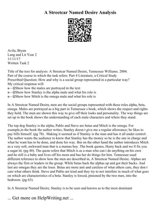 A Streetcar Named Desire Analysis
Avila, Bryan
Lang and Lit Year 2
11/11/17
Written Task 2
Title of the text for analysis: A Streetcar Named Desire, Tennessee Williams. 2004.
Part of the course to which the task refers: Part 4 Literature, a Critical Study
Prescribed Question: How and why is a social group represented in a particular way?
My critical response will:
в—ЏShow how the males are portrayed in the text
в—ЏShow how Stanley is the alpha male and what his role is
в—ЏShow how Mitch is the omega male and what his role is
In A Streetcar Named Desire, men are the social groups represented with these roles alpha, beta,
omega. Males are portrayed as a big part in Tennessee s book, which shows the respect and rights
they hold. The men are shown this way to give off their looks and personality. The way things are
set up in the book shows the understanding of each male characters and where they stand.
The top dog Stanley is the alpha, Pablo and Steve are betas and Mitch is the omega. For
example,in the book the author writes, Stanley doesn t give me a regular allowance; he likes to
pay bills himself. (pg 78) . Making it seemed as if Stanley is the man and has it all under control .
The author wants the audience to know that Stanley has the money so he is the one in charge and
what he want has to be done, and done his way. But on the other hand the author introduces Mitch
as a very soft, awkward man that is a mamas boy .The book quotes, Hurry back and we ll fix you
a sugar tit. (pg 48). The quote refers that Mitch is as a man who can t do anything on his own
and he still is a baby and lives off his mom and has her do things for him. Tennessee used
different reference to show how the men are described in, A Streetcar Named Desire. Alphas are
always the first or leaders in the group. While betas back the alphas up and got their backs. And
last are omegas they are the loser. Betas are more anti and careless of what others care, they don t
care what others think. Steve and Pablo are kind and they try to not interfere in much of what goes
on which are characteristics of a beta. Stanley is forced, pinioned by the two men, into the
bedroom. (pg 63).
In A Streetcar Named Desire, Stanley is to be seen and known as to the most dominant
... Get more on HelpWriting.net ...
 