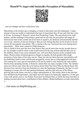 MenвЂ™s Angst with SocietyВґs Perception of Masculinity
...men are unhappy and don t really know why.
Masculinity in the modern age is changing, so much so that many men feel inadequate. A large
amount of men are unable to understand what type of masculinity they fit into and what they want
to fit into. In Gurmeet S. Kanwal s article from Psychology Today: The masculinitycrisis, male
malaise, and the challenge of becoming a good man he says that, the perception and image of
heterosexual men in this country has never been as negative, de idealized, and potentially harmful
as it is now. And lots of men are feeling it. Men are now feeling that they do not fit into or do not
want to fit into popular masculinity. This is similar to the way American men were feeling about
masculinity ... Show more content on Helpwriting.net ...
This is similar to how men feel now; they believe they can do more than society accepts them to
do. An example would be where a man would want to be the stay at home dad and take care of
the children, where it may seem outlandish now, will most likely become easily accepted in the
future. History points toward progressive changes in equality for both genders after rough
receptions of new ideas of how they can act. These ties into my thesis that new masculinities will
be established which in time will become accepted by society just as it has happened in the past.
The wanting for a new type of masculinity to fit into by males is only fueled by the male malaise
that has been spreading recently, in Kanwal s article there are many examples of this. The Atlantic
came out with an issue where the cover had an article titled The End of Men by Hanna Rosin. She
discusses how men have been the dominant sex since the beginning of humanity, but that it is now
changing to women who will start gaining dominance, and how that only two of the fifteen
growing jobs in the future, men have a larger representation of. This sends a blow to the idea that
men should be the breadwinners, and makes men feel inept to be financially supportive. It only gets
worse with articles such as Are Fathers Necessary? by Pamela Paul, in which she states that there is
nothing essential about men s contribution to their children. Media bashfulness on male masculinity
is
... Get more on HelpWriting.net ...
 