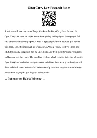 Open Carry Law Research Paper
A state can still have a sense of danger thanks to the Open Carry Law, because the
Open Carry Law does not stop a person from getting an illegal gun. Some people feel
very uncomfortable seeing a person walk in a grocery store with a loaded gun around
with them. Some business such as, Whataburger, Whole Foods, Torchy s Tacos, and
HEB, the grocery store chain ban the Open Carry Law from their stores and restaurants
and become gun free zones. The law allow civilians who live in the states that allows the
Open Carry Law to obtain a handgun license and allows them to carry the handgun with
them and that it has to be concealed it doesn t really mean that they can not actual stop a
person from buying the gun illegally. Some people
... Get more on HelpWriting.net ...
 